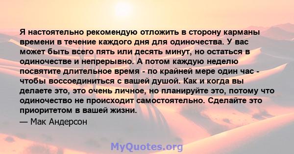 Я настоятельно рекомендую отложить в сторону карманы времени в течение каждого дня для одиночества. У вас может быть всего пять или десять минут, но остаться в одиночестве и непрерывно. А потом каждую неделю посвятите