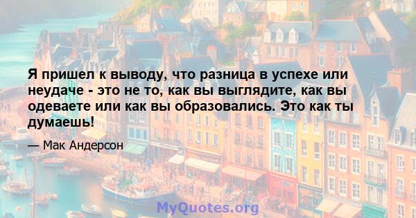 Я пришел к выводу, что разница в успехе или неудаче - это не то, как вы выглядите, как вы одеваете или как вы образовались. Это как ты думаешь!