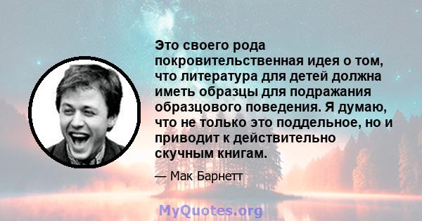 Это своего рода покровительственная идея о том, что литература для детей должна иметь образцы для подражания образцового поведения. Я думаю, что не только это поддельное, но и приводит к действительно скучным книгам.