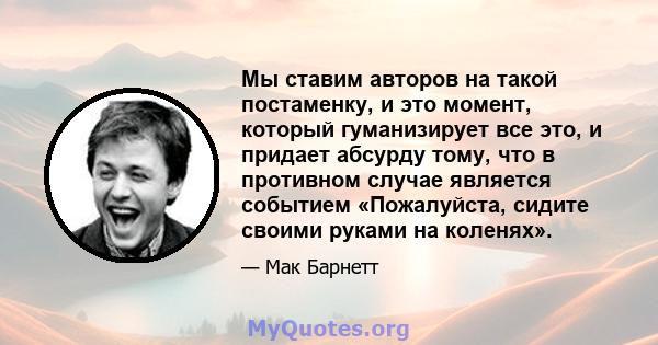 Мы ставим авторов на такой постаменку, и это момент, который гуманизирует все это, и придает абсурду тому, что в противном случае является событием «Пожалуйста, сидите своими руками на коленях».