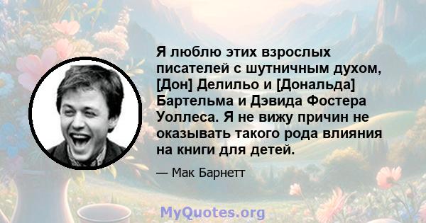 Я люблю этих взрослых писателей с шутничным духом, [Дон] Делильо и [Дональда] Бартельма и Дэвида Фостера Уоллеса. Я не вижу причин не оказывать такого рода влияния на книги для детей.