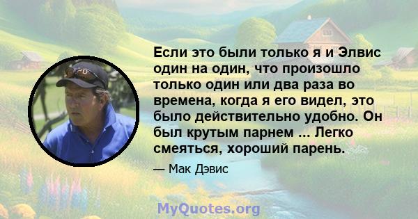 Если это были только я и Элвис один на один, что произошло только один или два раза во времена, когда я его видел, это было действительно удобно. Он был крутым парнем ... Легко смеяться, хороший парень.