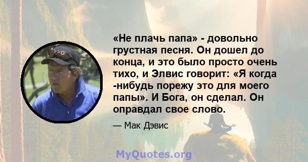 «Не плачь папа» - довольно грустная песня. Он дошел до конца, и это было просто очень тихо, и Элвис говорит: «Я когда -нибудь порежу это для моего папы». И Бога, он сделал. Он оправдал свое слово.