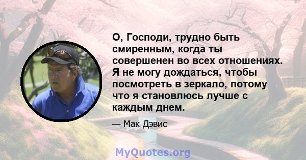 О, Господи, трудно быть смиренным, когда ты совершенен во всех отношениях. Я не могу дождаться, чтобы посмотреть в зеркало, потому что я становлюсь лучше с каждым днем.