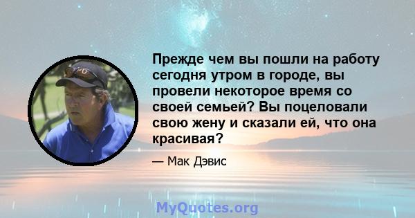 Прежде чем вы пошли на работу сегодня утром в городе, вы провели некоторое время со своей семьей? Вы поцеловали свою жену и сказали ей, что она красивая?