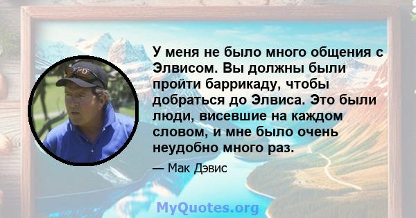 У меня не было много общения с Элвисом. Вы должны были пройти баррикаду, чтобы добраться до Элвиса. Это были люди, висевшие на каждом словом, и мне было очень неудобно много раз.