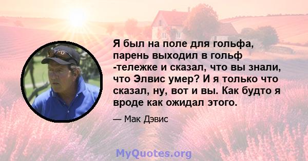 Я был на поле для гольфа, парень выходил в гольф -тележке и сказал, что вы знали, что Элвис умер? И я только что сказал, ну, вот и вы. Как будто я вроде как ожидал этого.