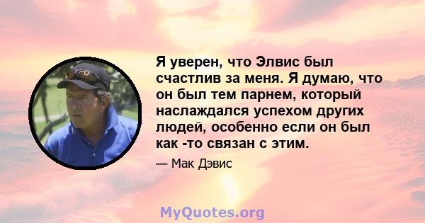 Я уверен, что Элвис был счастлив за меня. Я думаю, что он был тем парнем, который наслаждался успехом других людей, особенно если он был как -то связан с этим.