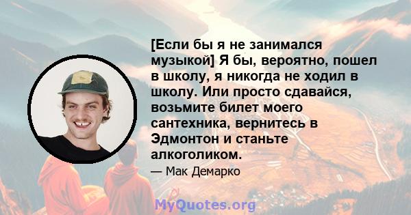 [Если бы я не занимался музыкой] Я бы, вероятно, пошел в школу, я никогда не ходил в школу. Или просто сдавайся, возьмите билет моего сантехника, вернитесь в Эдмонтон и станьте алкоголиком.