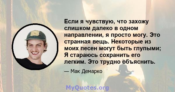 Если я чувствую, что захожу слишком далеко в одном направлении, я просто могу. Это странная вещь. Некоторые из моих песен могут быть глупыми; Я стараюсь сохранить его легким. Это трудно объяснить.