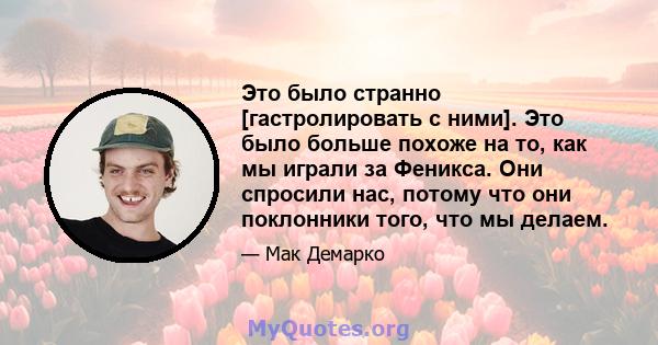 Это было странно [гастролировать с ними]. Это было больше похоже на то, как мы играли за Феникса. Они спросили нас, потому что они поклонники того, что мы делаем.