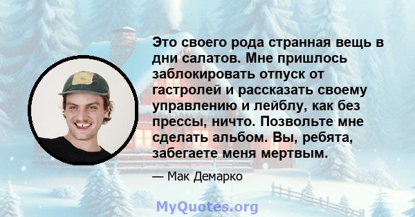 Это своего рода странная вещь в дни салатов. Мне пришлось заблокировать отпуск от гастролей и рассказать своему управлению и лейблу, как без прессы, ничто. Позвольте мне сделать альбом. Вы, ребята, забегаете меня