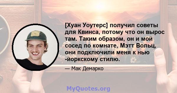 [Хуан Уоутерс] получил советы для Квинса, потому что он вырос там. Таким образом, он и мой сосед по комнате, Мэтт Вольц, они подключили меня к нью -йоркскому стилю.