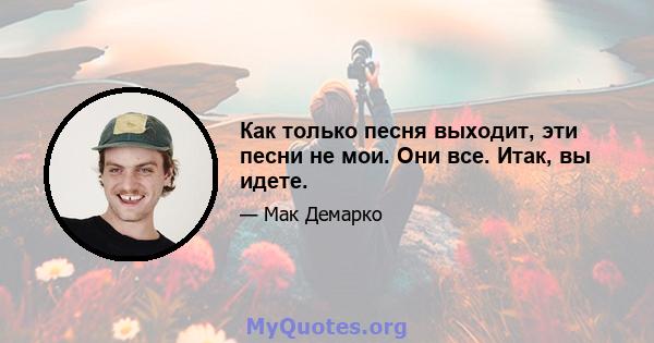 Как только песня выходит, эти песни не мои. Они все. Итак, вы идете.