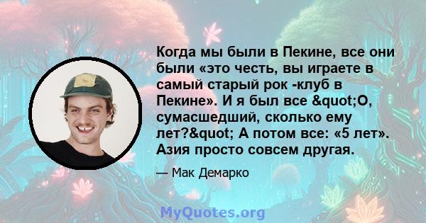 Когда мы были в Пекине, все они были «это честь, вы играете в самый старый рок -клуб в Пекине». И я был все "О, сумасшедший, сколько ему лет?" А потом все: «5 лет». Азия просто совсем другая.