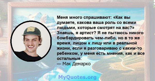 Меня много спрашивают: «Как вы думаете, какова ваша роль со всеми людьми, которые смотрят на вас?» Знаешь, я артист? Я не пытаюсь никого бомбардировать чем-либо, но в то же время, лицом к лицу или в реальной жизни, если 