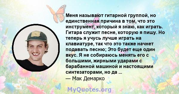 Меня называют гитарной группой, но единственная причина в том, что это инструмент, который я знаю, как играть. Гитара служит песне, которую я пишу. Но теперь я учусь лучше играть на клавиатуре, так что это также начнет