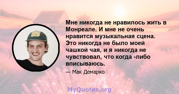 Мне никогда не нравилось жить в Монреале. И мне не очень нравится музыкальная сцена. Это никогда не было моей чашкой чая, и я никогда не чувствовал, что когда -либо вписываюсь.