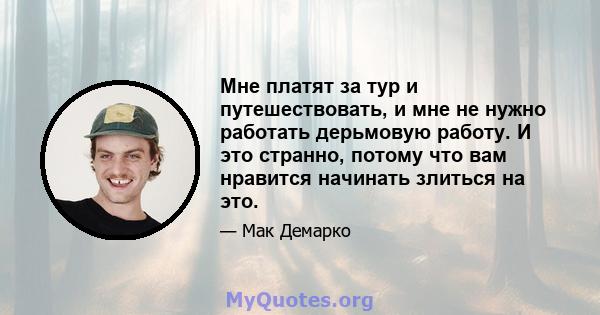 Мне платят за тур и путешествовать, и мне не нужно работать дерьмовую работу. И это странно, потому что вам нравится начинать злиться на это.