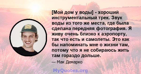 [Мой дом у воды] - хороший инструментальный трек. Звук воды из того же места, где была сделана передняя фотография. Я живу очень близко к аэропорту, так что есть и самолеты. Это как бы напоминать мне о жизни там, потому 