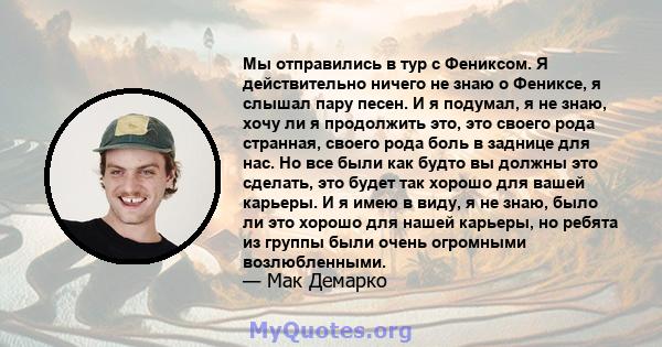 Мы отправились в тур с Фениксом. Я действительно ничего не знаю о Фениксе, я слышал пару песен. И я подумал, я не знаю, хочу ли я продолжить это, это своего рода странная, своего рода боль в заднице для нас. Но все были 