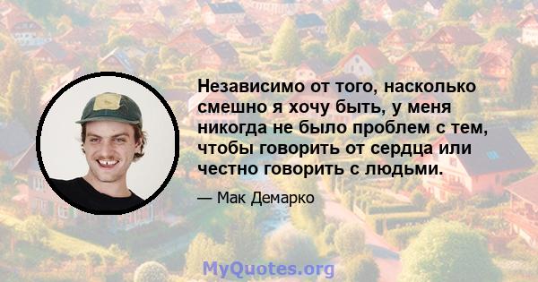 Независимо от того, насколько смешно я хочу быть, у меня никогда не было проблем с тем, чтобы говорить от сердца или честно говорить с людьми.