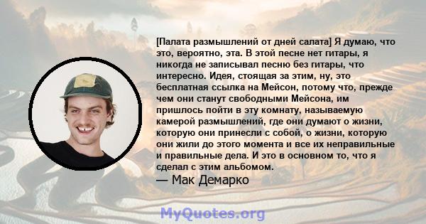 [Палата размышлений от дней салата] Я думаю, что это, вероятно, эта. В этой песне нет гитары, я никогда не записывал песню без гитары, что интересно. Идея, стоящая за этим, ну, это бесплатная ссылка на Мейсон, потому