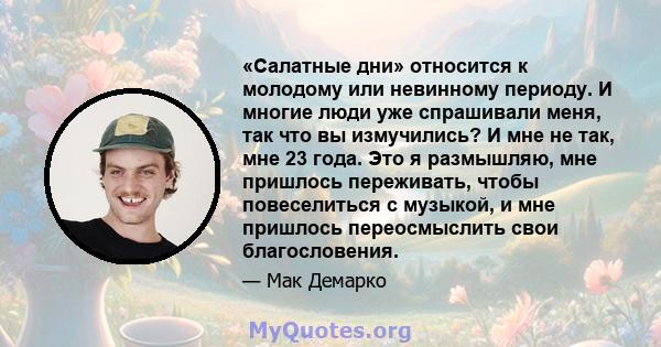 «Салатные дни» относится к молодому или невинному периоду. И многие люди уже спрашивали меня, так что вы измучились? И мне не так, мне 23 года. Это я размышляю, мне пришлось переживать, чтобы повеселиться с музыкой, и