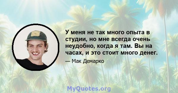 У меня не так много опыта в студии, но мне всегда очень неудобно, когда я там. Вы на часах, и это стоит много денег.