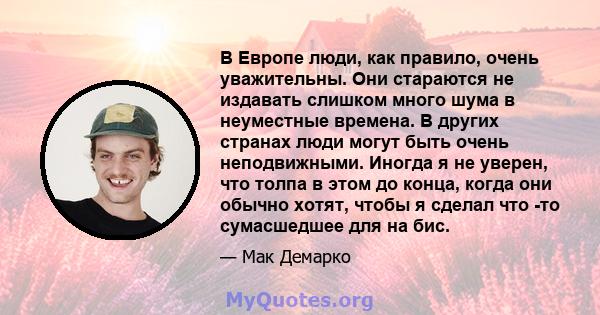 В Европе люди, как правило, очень уважительны. Они стараются не издавать слишком много шума в неуместные времена. В других странах люди могут быть очень неподвижными. Иногда я не уверен, что толпа в этом до конца, когда 