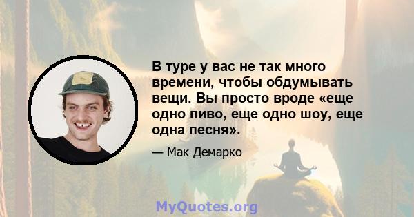 В туре у вас не так много времени, чтобы обдумывать вещи. Вы просто вроде «еще одно пиво, еще одно шоу, еще одна песня».