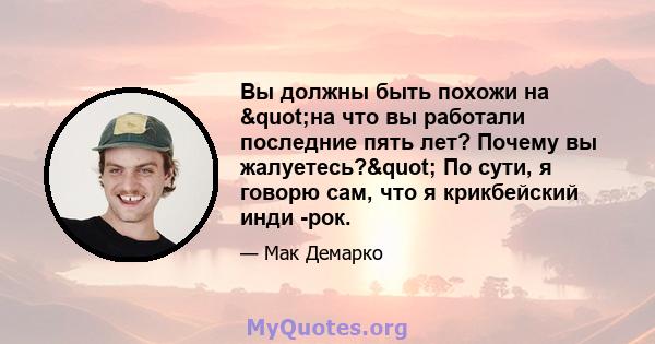 Вы должны быть похожи на "на что вы работали последние пять лет? Почему вы жалуетесь?" По сути, я говорю сам, что я крикбейский инди -рок.