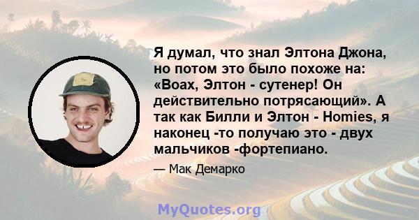 Я думал, что знал Элтона Джона, но потом это было похоже на: «Воах, Элтон - сутенер! Он действительно потрясающий». А так как Билли и Элтон - Homies, я наконец -то получаю это - двух мальчиков -фортепиано.