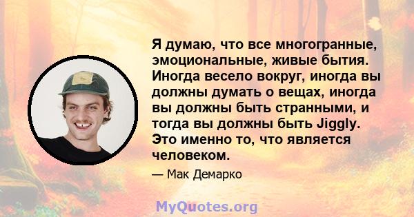 Я думаю, что все многогранные, эмоциональные, живые бытия. Иногда весело вокруг, иногда вы должны думать о вещах, иногда вы должны быть странными, и тогда вы должны быть Jiggly. Это именно то, что является человеком.