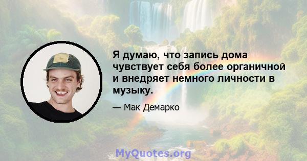 Я думаю, что запись дома чувствует себя более органичной и внедряет немного личности в музыку.