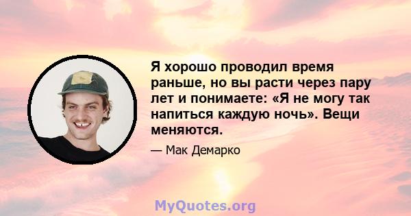 Я хорошо проводил время раньше, но вы расти через пару лет и понимаете: «Я не могу так напиться каждую ночь». Вещи меняются.