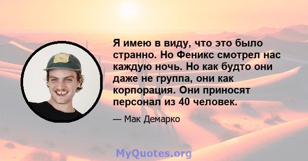 Я имею в виду, что это было странно. Но Феникс смотрел нас каждую ночь. Но как будто они даже не группа, они как корпорация. Они приносят персонал из 40 человек.