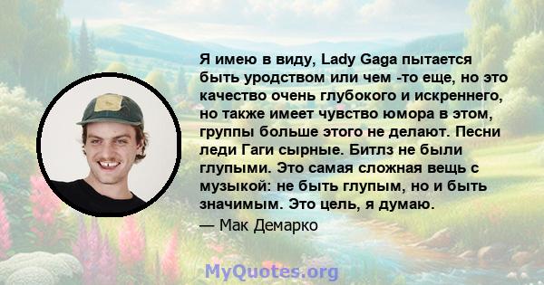 Я имею в виду, Lady Gaga пытается быть уродством или чем -то еще, но это качество очень глубокого и искреннего, но также имеет чувство юмора в этом, группы больше этого не делают. Песни леди Гаги сырные. Битлз не были