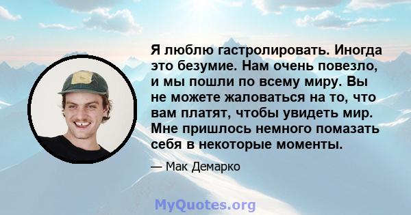 Я люблю гастролировать. Иногда это безумие. Нам очень повезло, и мы пошли по всему миру. Вы не можете жаловаться на то, что вам платят, чтобы увидеть мир. Мне пришлось немного помазать себя в некоторые моменты.