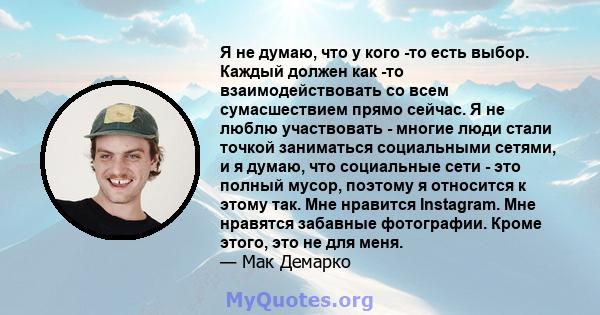 Я не думаю, что у кого -то есть выбор. Каждый должен как -то взаимодействовать со всем сумасшествием прямо сейчас. Я не люблю участвовать - многие люди стали точкой заниматься социальными сетями, и я думаю, что