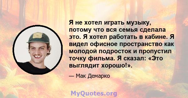 Я не хотел играть музыку, потому что вся семья сделала это. Я хотел работать в кабине. Я видел офисное пространство как молодой подросток и пропустил точку фильма. Я сказал: «Это выглядит хорошо!».