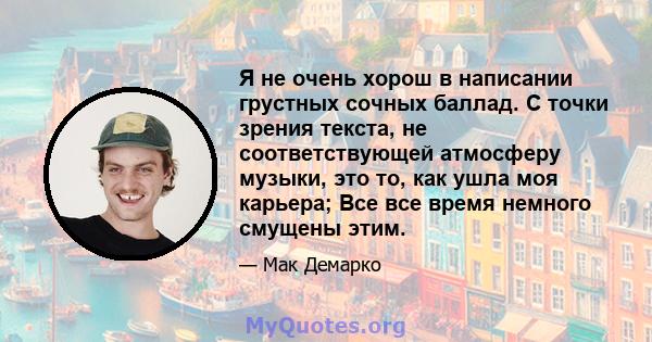 Я не очень хорош в написании грустных сочных баллад. С точки зрения текста, не соответствующей атмосферу музыки, это то, как ушла моя карьера; Все все время немного смущены этим.