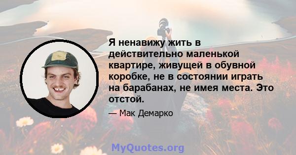 Я ненавижу жить в действительно маленькой квартире, живущей в обувной коробке, не в состоянии играть на барабанах, не имея места. Это отстой.