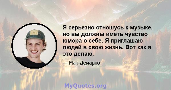 Я серьезно отношусь к музыке, но вы должны иметь чувство юмора о себе. Я приглашаю людей в свою жизнь. Вот как я это делаю.