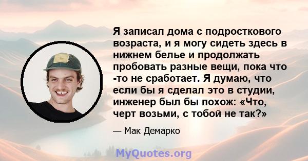 Я записал дома с подросткового возраста, и я могу сидеть здесь в нижнем белье и продолжать пробовать разные вещи, пока что -то не сработает. Я думаю, что если бы я сделал это в студии, инженер был бы похож: «Что, черт