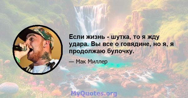 Если жизнь - шутка, то я жду удара. Вы все о говядине, но я, я продолжаю булочку.