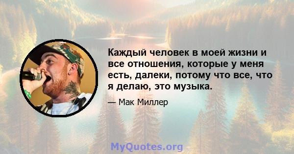 Каждый человек в моей жизни и все отношения, которые у меня есть, далеки, потому что все, что я делаю, это музыка.