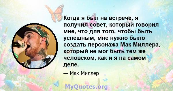 Когда я был на встрече, я получил совет, который говорил мне, что для того, чтобы быть успешным, мне нужно было создать персонажа Мак Миллера, который не мог быть тем же человеком, как и я на самом деле.