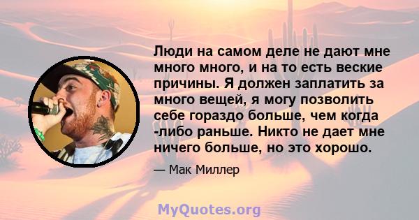 Люди на самом деле не дают мне много много, и на то есть веские причины. Я должен заплатить за много вещей, я могу позволить себе гораздо больше, чем когда -либо раньше. Никто не дает мне ничего больше, но это хорошо.