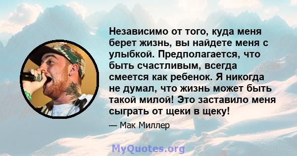 Независимо от того, куда меня берет жизнь, вы найдете меня с улыбкой. Предполагается, что быть счастливым, всегда смеется как ребенок. Я никогда не думал, что жизнь может быть такой милой! Это заставило меня сыграть от